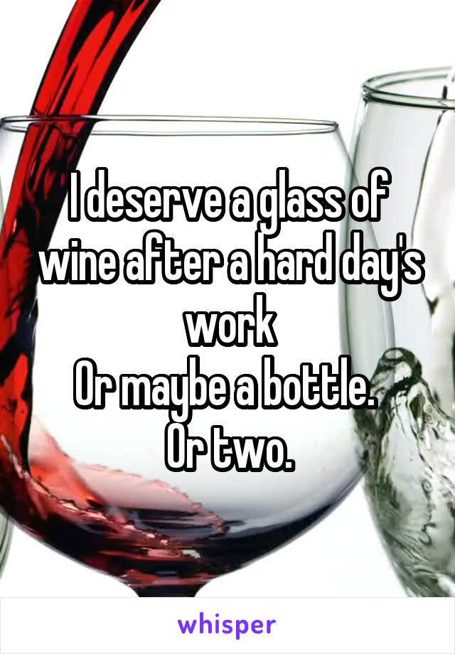I deserve a glass of wine after a hard day's work
Or maybe a bottle. 
Or two.