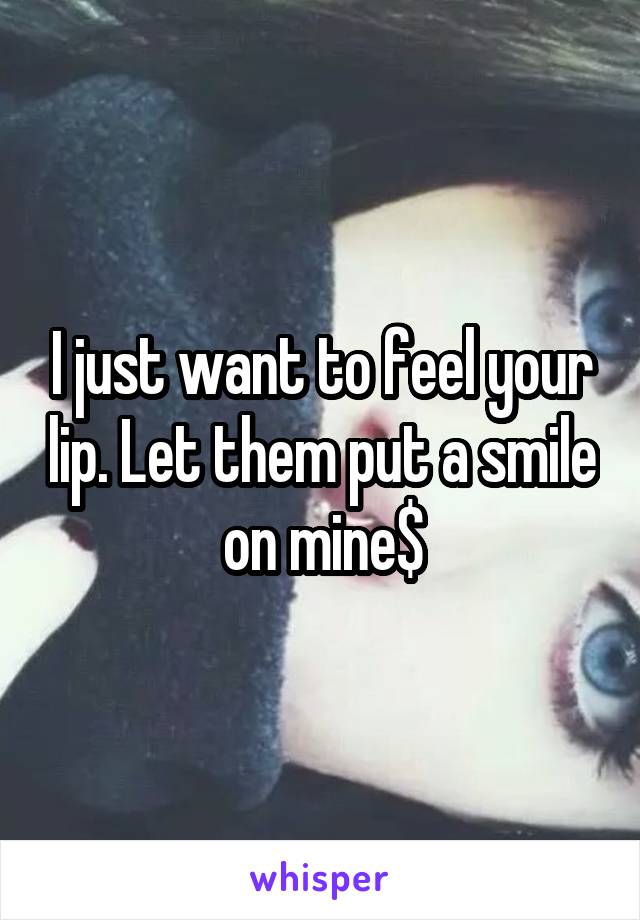 I just want to feel your lip. Let them put a smile on mine$