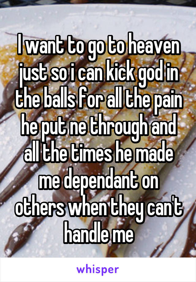 I want to go to heaven just so i can kick god in the balls for all the pain he put ne through and all the times he made me dependant on others when they can't handle me