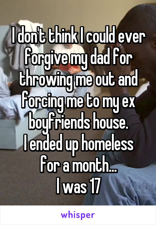 I don't think I could ever forgive my dad for throwing me out and forcing me to my ex boyfriends house.
I ended up homeless for a month...
I was 17