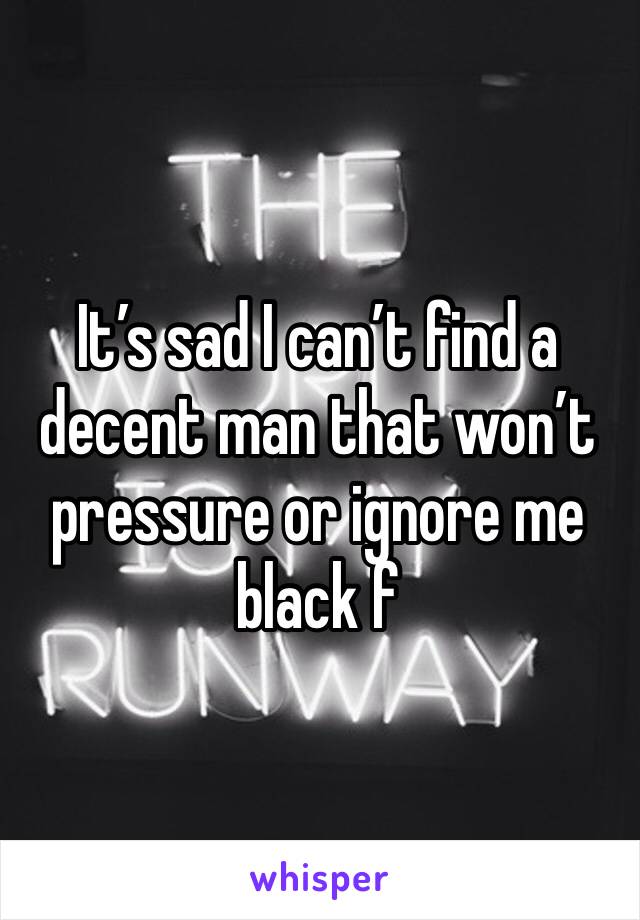 It’s sad I can’t find a decent man that won’t pressure or ignore me black f
