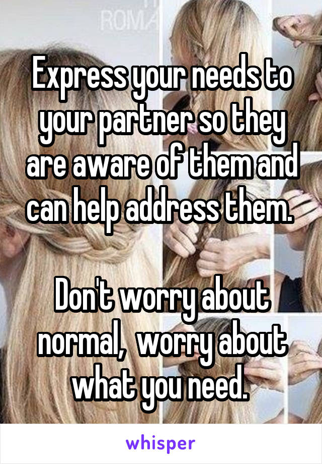 Express your needs to your partner so they are aware of them and can help address them. 

Don't worry about normal,  worry about what you need. 