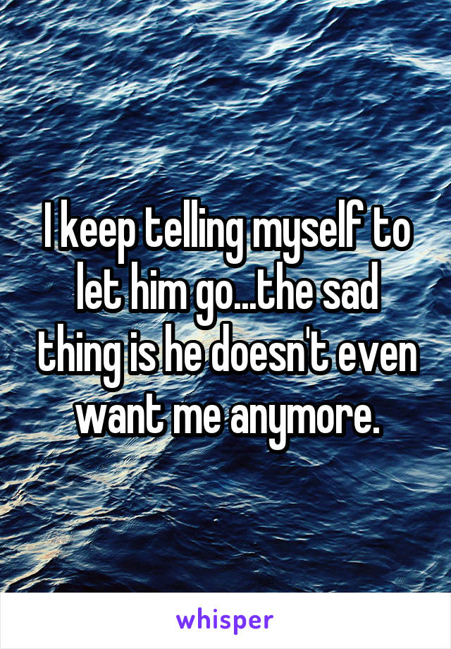 I keep telling myself to let him go...the sad thing is he doesn't even want me anymore.