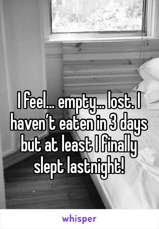I feel... empty... lost. I haven’t eaten in 3 days but at least I finally slept lastnight!