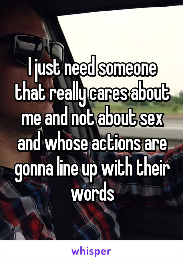 I just need someone that really cares about me and not about sex and whose actions are gonna line up with their words
