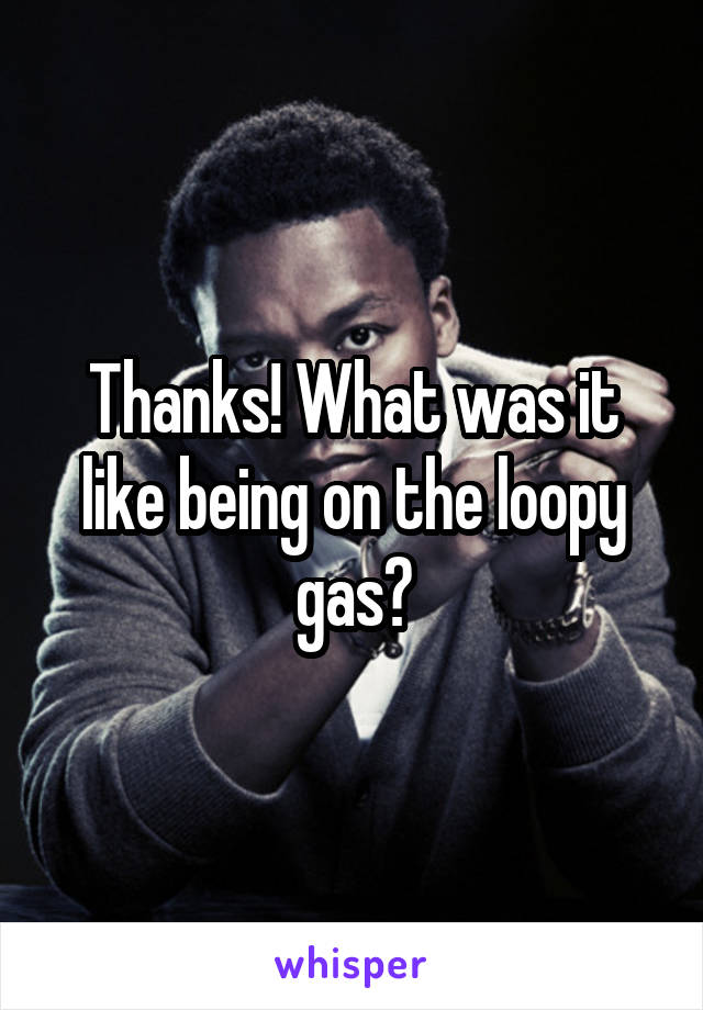 Thanks! What was it like being on the loopy gas?