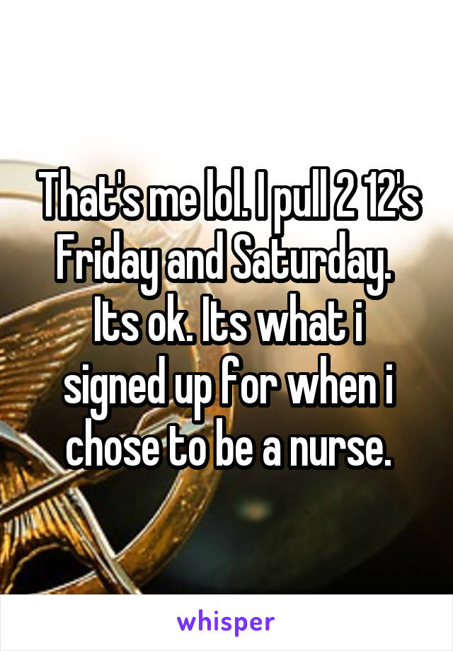 That's me lol. I pull 2 12's Friday and Saturday. 
Its ok. Its what i signed up for when i chose to be a nurse.