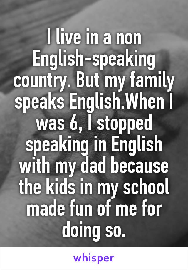 I live in a non English-speaking country. But my family speaks English.When I was 6, I stopped speaking in English with my dad because the kids in my school made fun of me for doing so.