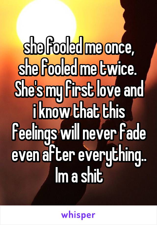 she fooled me once,
she fooled me twice. 
She's my first love and i know that this feelings will never fade even after everything.. Im a shit