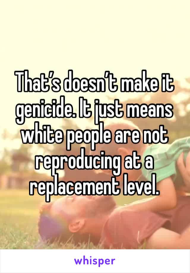 That’s doesn’t make it genicide. It just means white people are not reproducing at a replacement level. 