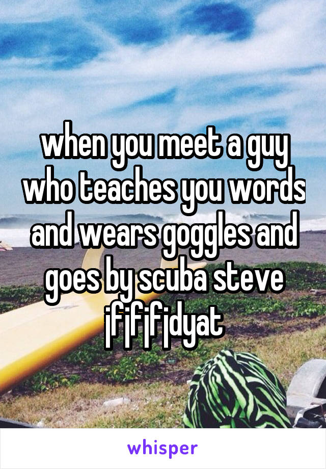 when you meet a guy who teaches you words and wears goggles and goes by scuba steve jfjfjfjdyat