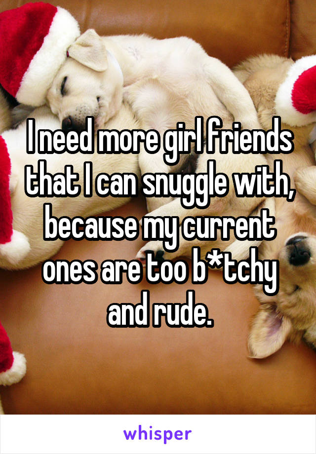 I need more girl friends that I can snuggle with, because my current ones are too b*tchy and rude.