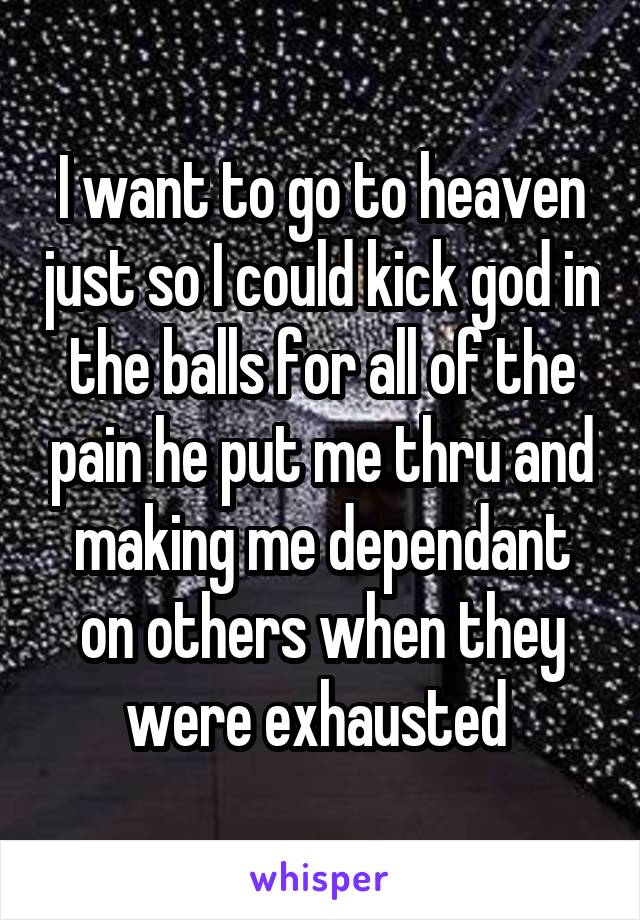 I want to go to heaven just so I could kick god in the balls for all of the pain he put me thru and making me dependant on others when they were exhausted 