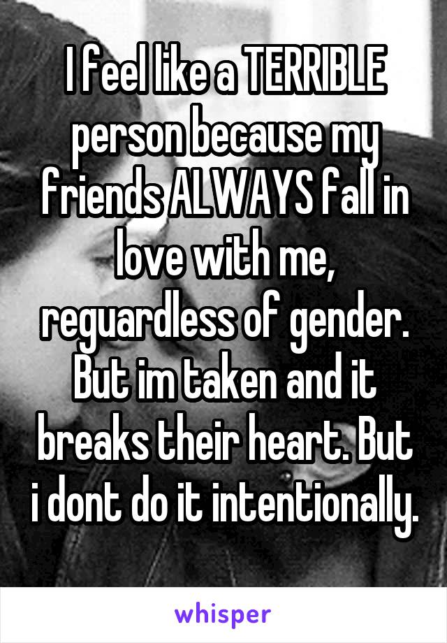 I feel like a TERRIBLE person because my friends ALWAYS fall in love with me, reguardless of gender. But im taken and it breaks their heart. But i dont do it intentionally. 