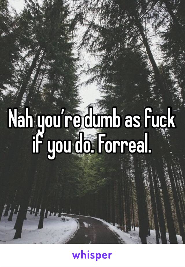 Nah you’re dumb as fuck if you do. Forreal.