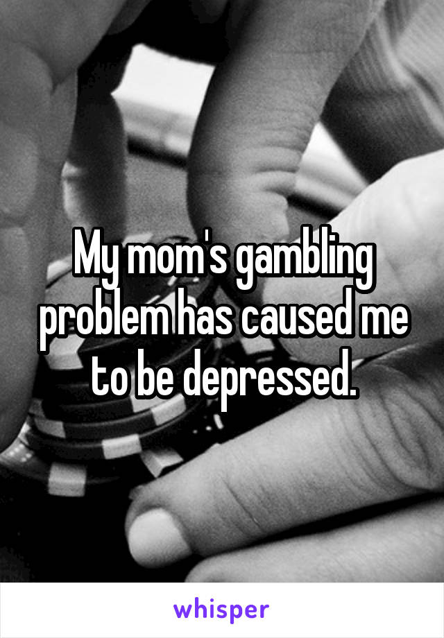 My mom's gambling problem has caused me to be depressed.