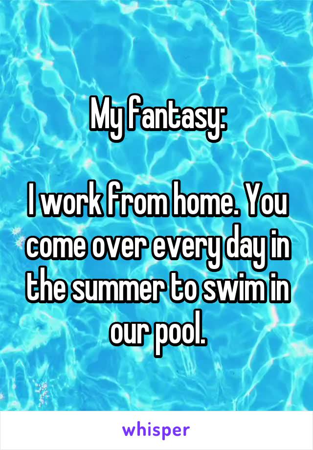My fantasy:

I work from home. You come over every day in the summer to swim in our pool.