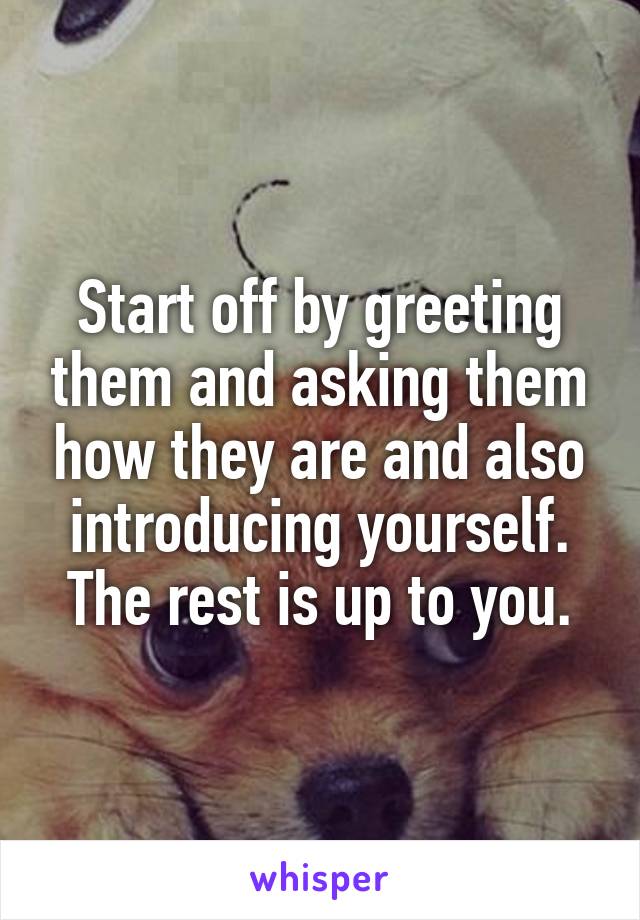Start off by greeting them and asking them how they are and also introducing yourself. The rest is up to you.