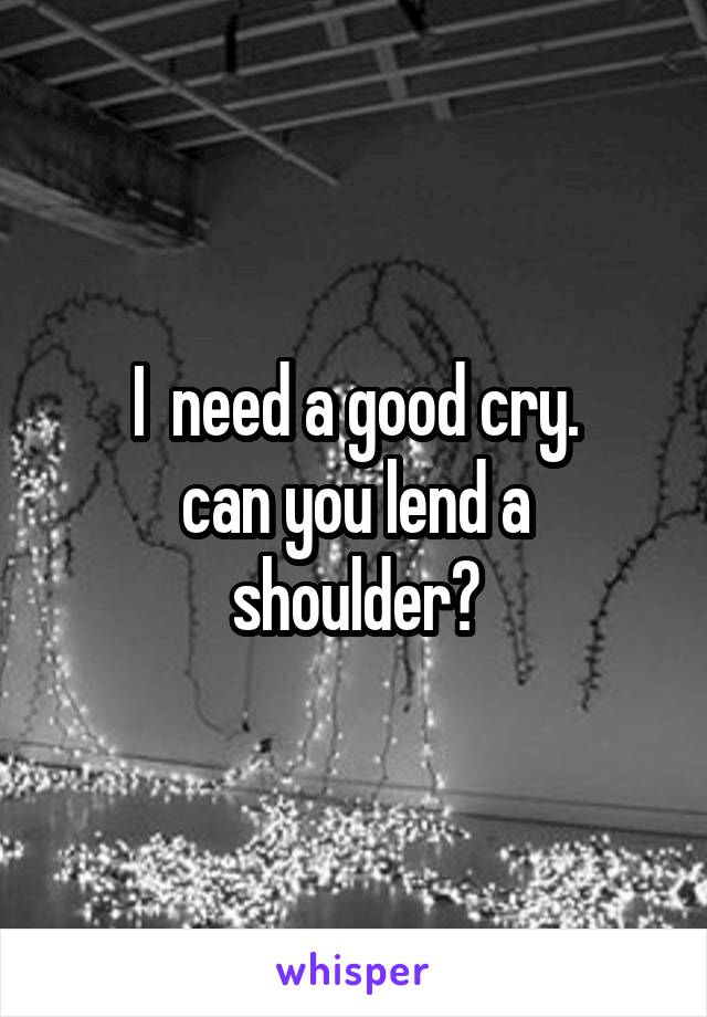 I  need a good cry.
can you lend a shoulder?