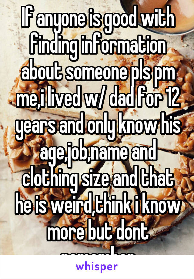 If anyone is good with finding information about someone pls pm me,i lived w/ dad for 12 years and only know his age,job,name and clothing size and that he is weird,think i know more but dont remember