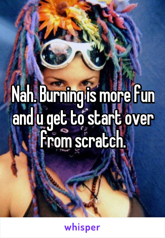 Nah. Burning is more fun and u get to start over from scratch.