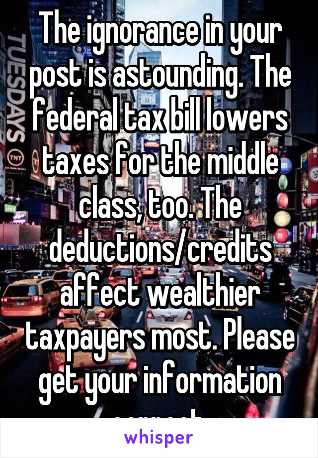 The ignorance in your post is astounding. The federal tax bill lowers taxes for the middle class, too. The deductions/credits affect wealthier taxpayers most. Please get your information correct.