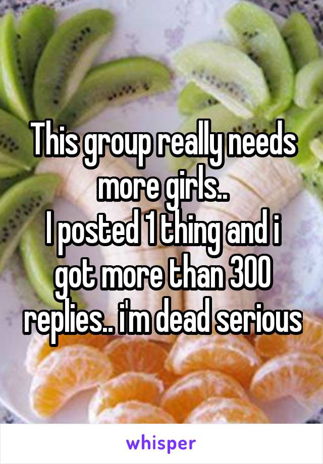 This group really needs more girls..
I posted 1 thing and i got more than 300 replies.. i'm dead serious