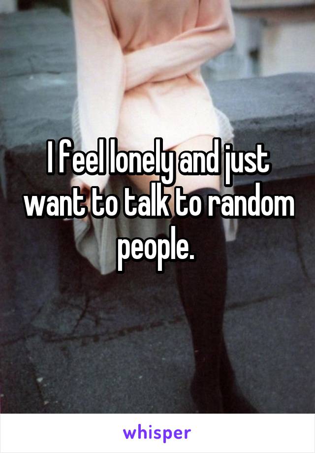 I feel lonely and just want to talk to random people. 

