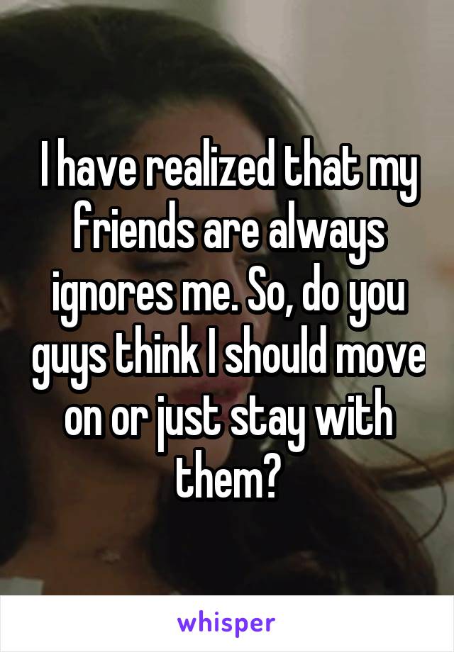 I have realized that my friends are always ignores me. So, do you guys think I should move on or just stay with them?