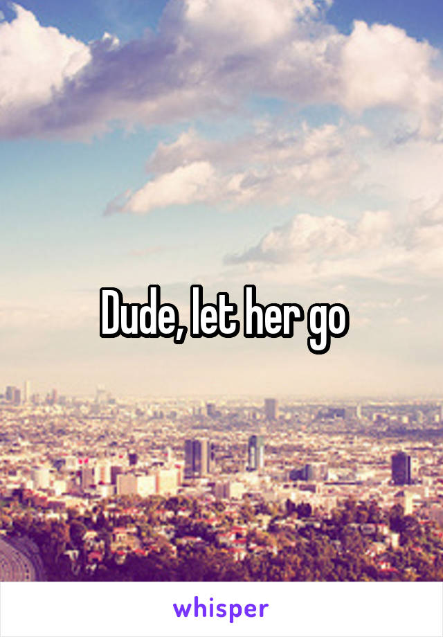 Dude, let her go
