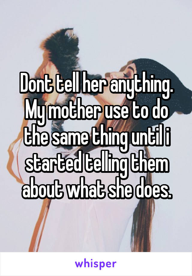 Dont tell her anything. My mother use to do the same thing until i started telling them about what she does.