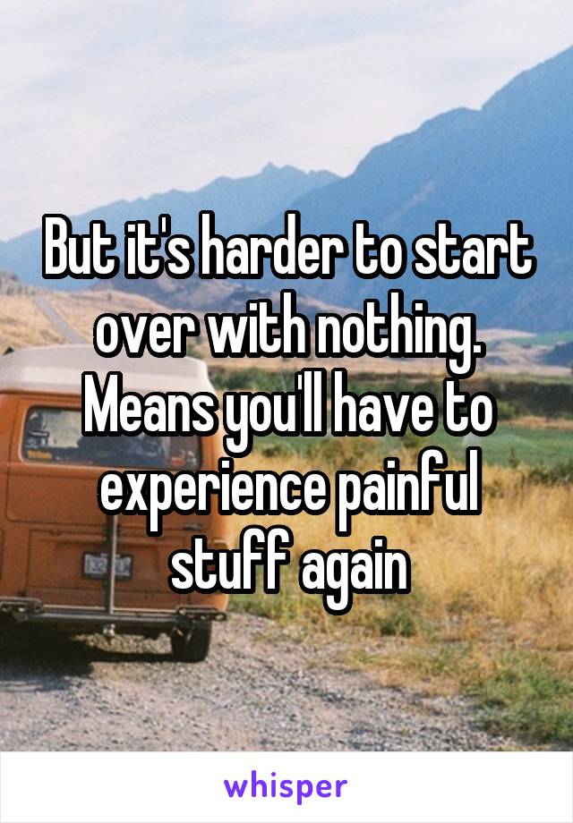 But it's harder to start over with nothing. Means you'll have to experience painful stuff again