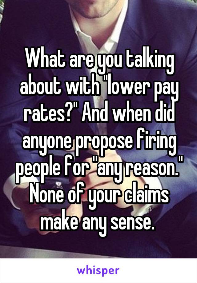 What are you talking about with "lower pay rates?" And when did anyone propose firing people for "any reason." None of your claims make any sense. 