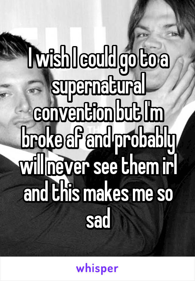 I wish I could go to a supernatural convention but I'm broke af and probably will never see them irl and this makes me so sad