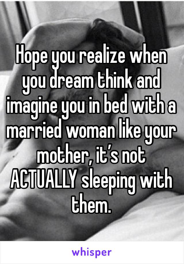 Hope you realize when you dream think and imagine you in bed with a married woman like your mother, it’s not ACTUALLY sleeping with them. 