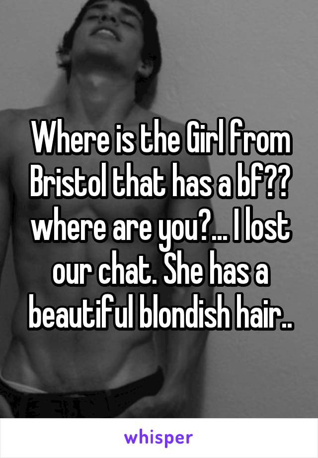 Where is the Girl from Bristol that has a bf?? where are you?... I lost our chat. She has a beautiful blondish hair..