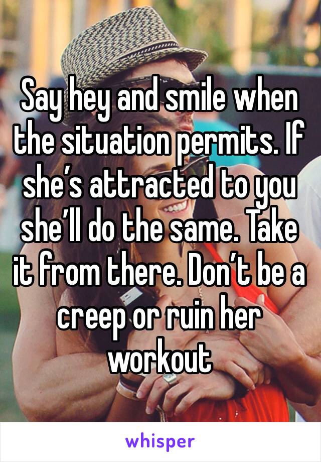 Say hey and smile when the situation permits. If she’s attracted to you she’ll do the same. Take it from there. Don’t be a creep or ruin her workout