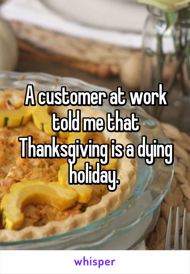 A customer at work told me that Thanksgiving is a dying holiday. 