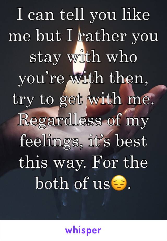 I can tell you like me but I rather you stay with who you’re with then, try to get with me. Regardless of my feelings, it’s best this way. For the both of us😔.