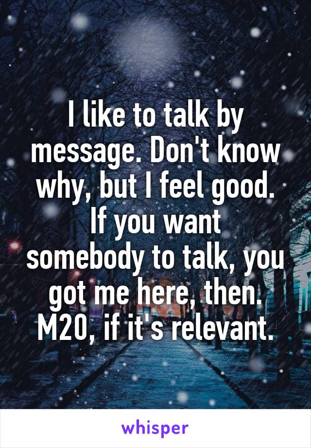 I like to talk by message. Don't know why, but I feel good.
If you want somebody to talk, you got me here, then.
M20, if it's relevant.