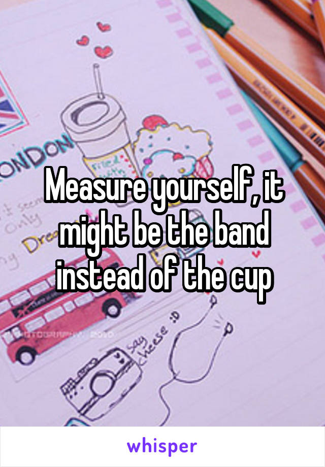 Measure yourself, it might be the band instead of the cup
