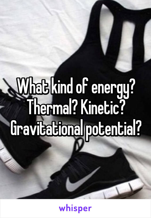 What kind of energy? Thermal? Kinetic? Gravitational potential?