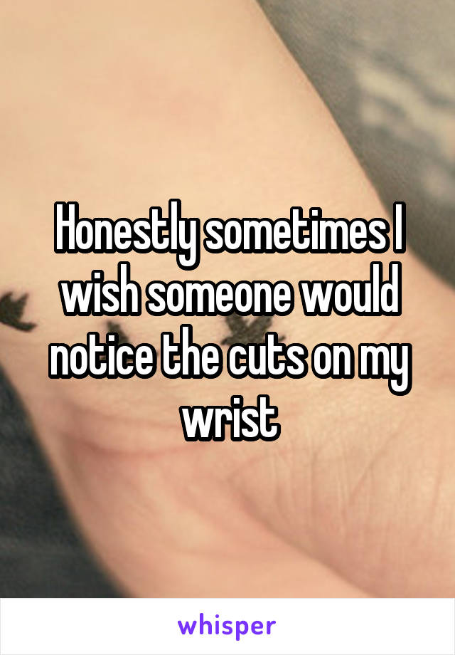 Honestly sometimes I wish someone would notice the cuts on my wrist