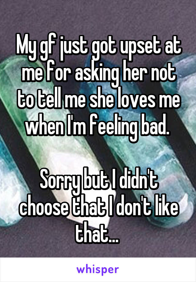 My gf just got upset at me for asking her not to tell me she loves me when I'm feeling bad. 

Sorry but I didn't choose that I don't like that... 