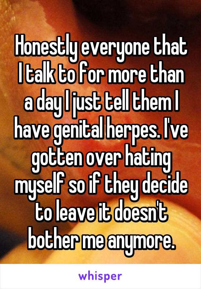 Honestly everyone that I talk to for more than a day I just tell them I have genital herpes. I've gotten over hating myself so if they decide to leave it doesn't bother me anymore.