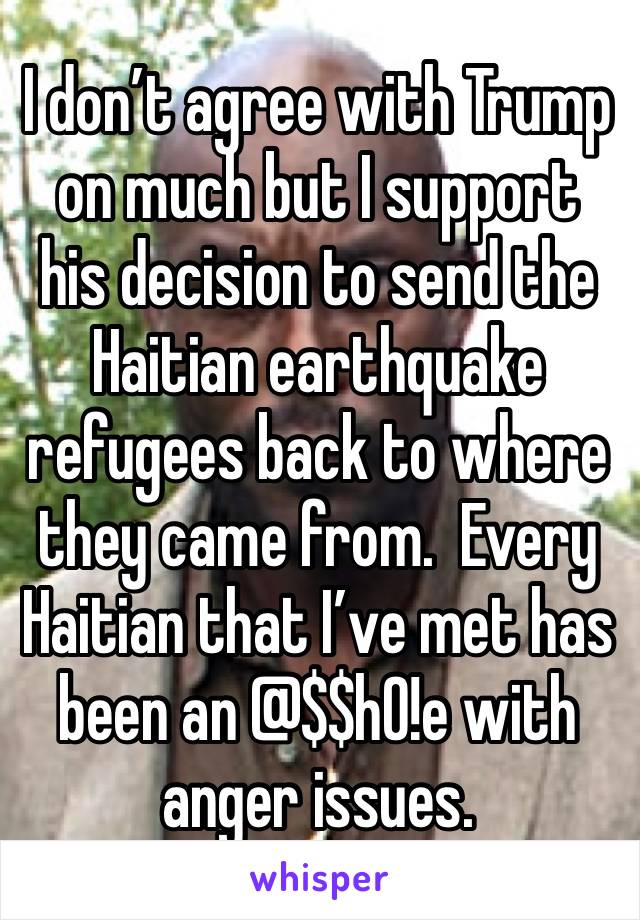 I don’t agree with Trump on much but I support his decision to send the Haitian earthquake refugees back to where they came from.  Every Haitian that I’ve met has been an @$$h0!e with anger issues.  