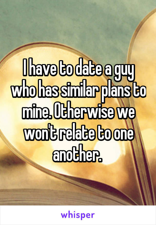 I have to date a guy who has similar plans to mine. Otherwise we won't relate to one another. 
