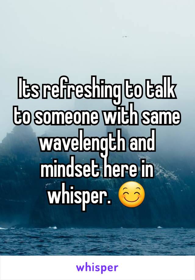 Its refreshing to talk to someone with same wavelength and mindset here in whisper. 😊