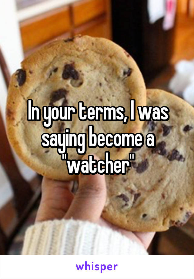 In your terms, I was saying become a "watcher"