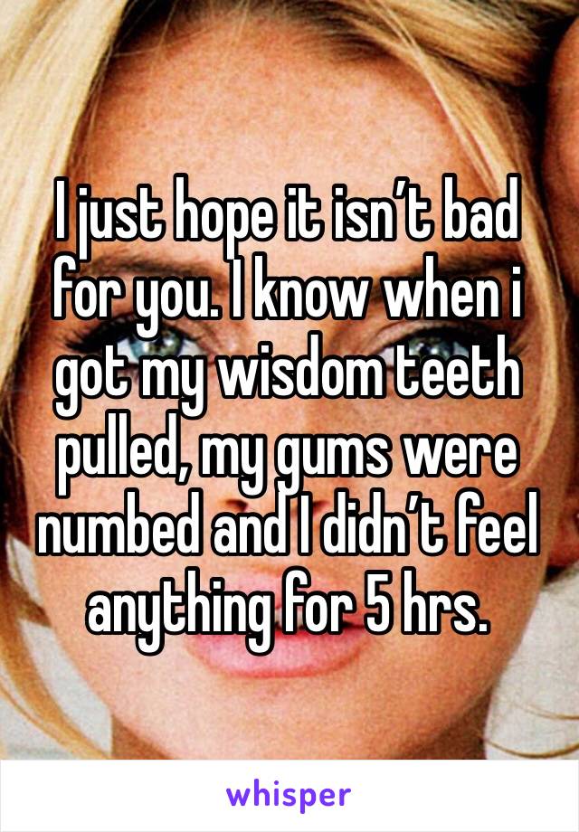 I just hope it isn’t bad for you. I know when i got my wisdom teeth pulled, my gums were numbed and I didn’t feel anything for 5 hrs.